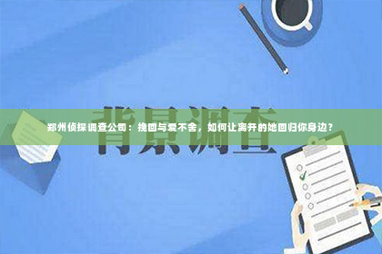 郑州侦探调查公司：挽回与爱不舍，如何让离开的她回归你身边？