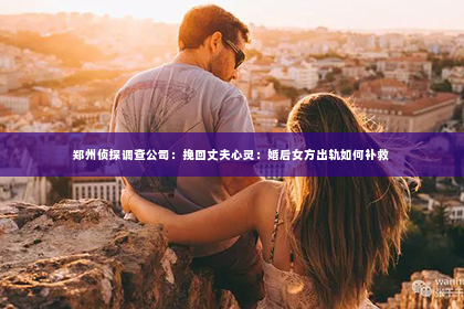 郑州侦探调查公司：挽回丈夫心灵：婚后女方出轨如何补救