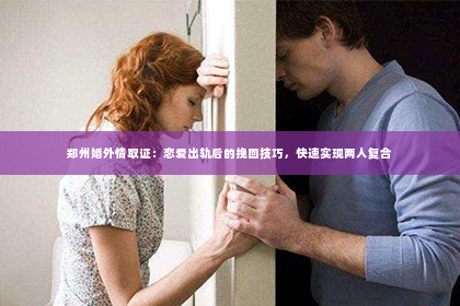 郑州婚外情取证：恋爱出轨后的挽回技巧，快速实现两人复合