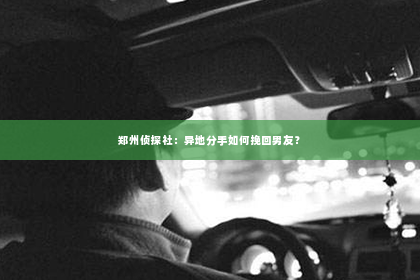 郑州侦探社：异地分手如何挽回男友？