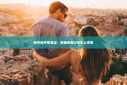 郑州婚外情取证：婚姻调查公司怎么收费