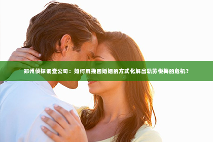 郑州侦探调查公司：如何用挽回婚姻的方式化解出轨苏悦梅的危机？