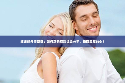 郑州婚外情取证：如何正确应对误会分手，挽回男友的心？