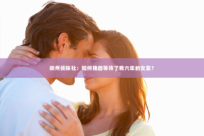 郑州侦探社：如何挽回等待了我六年的女友？