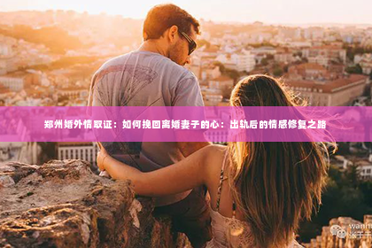 郑州婚外情取证：如何挽回离婚妻子的心：出轨后的情感修复之路