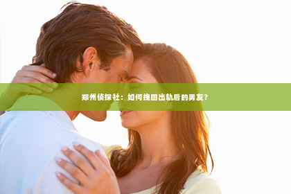 郑州侦探社：如何挽回出轨后的男友？