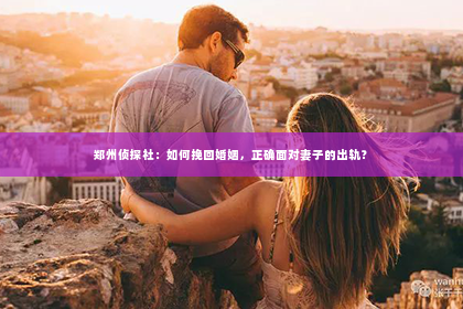 郑州侦探社：如何挽回婚姻，正确面对妻子的出轨？