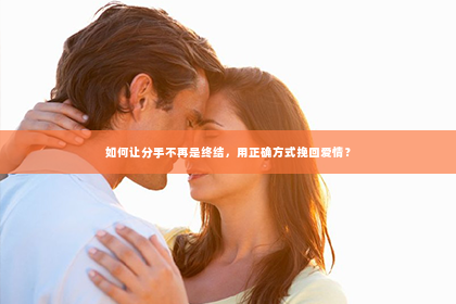 如何让分手不再是终结，用正确方式挽回爱情？