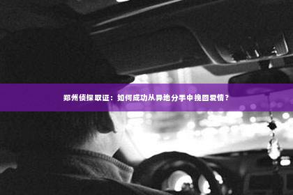 郑州侦探取证：如何成功从异地分手中挽回爱情？