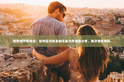 郑州婚外情取证：如何应对男友的冷暴力并挽回分手，解决爱情危机