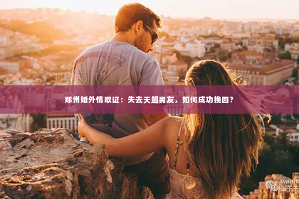 郑州婚外情取证：失去天蝎男友，如何成功挽回？