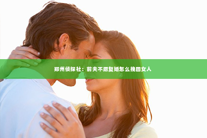 郑州侦探社：前夫不愿复婚怎么挽回女人