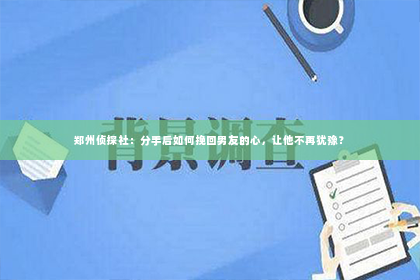 郑州侦探社：分手后如何挽回男友的心，让他不再犹豫？