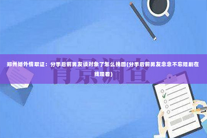 郑州婚外情取证：分手后前男友谈对象了怎么挽回(分手后前男友念念不忘短剧在线观看)