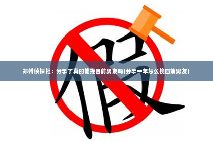 郑州侦探社：分手了真的能挽回前男友吗(分手一年怎么挽回前男友)