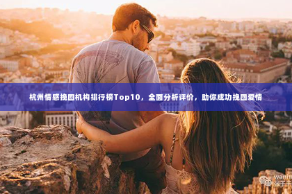 杭州情感挽回机构排行榜Top10，全面分析评价，助你成功挽回爱情